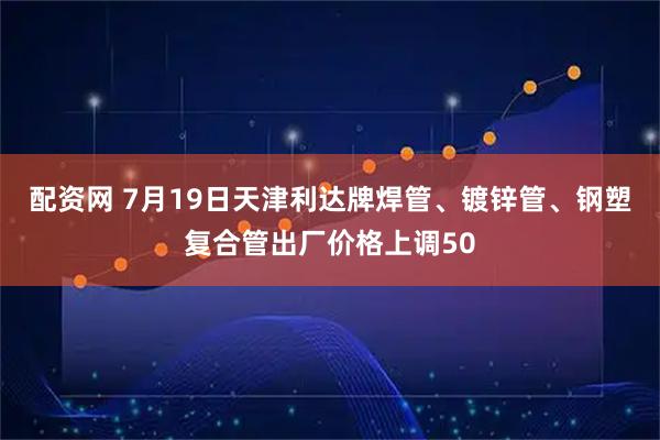配资网 7月19日天津利达牌焊管、镀锌管、钢塑复合管出厂价格上调50
