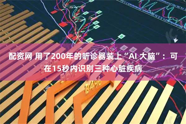 配资网 用了200年的听诊器装上“AI 大脑”:可在15秒内识别三种心脏疾病