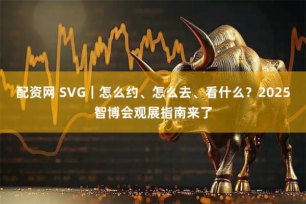 配资网 SVG｜怎么约、怎么去、看什么？2025智博会观展指南来了