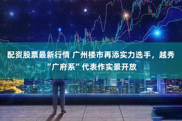 配资股票最新行情 广州楼市再添实力选手，越秀“广府系”代表作实景开放