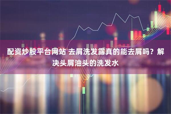 配资炒股平台网站 去屑洗发露真的能去屑吗？解决头屑油头的洗发水