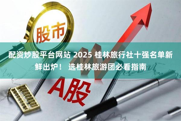 配资炒股平台网站 2025 桂林旅行社十强名单新鲜出炉! 选桂林旅游团必看指南