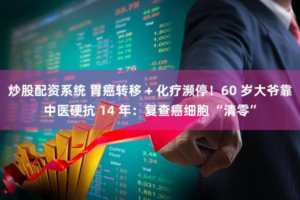 炒股配资系统 胃癌转移 + 化疗濒停！60 岁大爷靠中医硬抗 14 年：复查癌细胞 “清零”