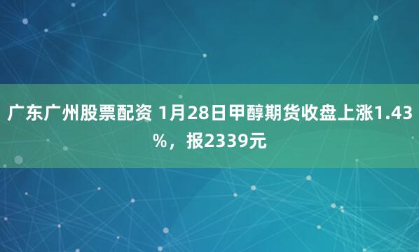 广东广州股票配资 1月28日甲醇期货收盘上涨1.43%，报2339元