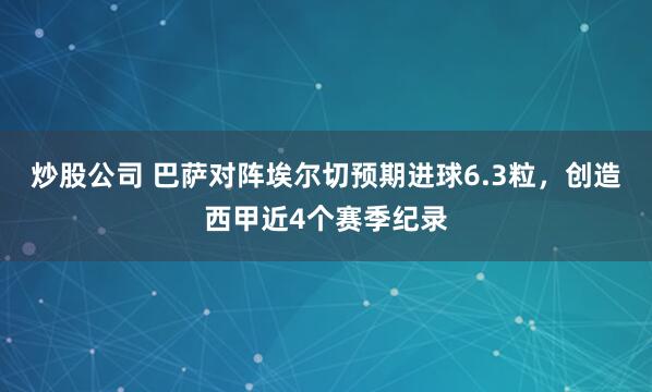 炒股公司 巴萨对阵埃尔切预期进球6.3粒，创造西甲近4个赛季纪录