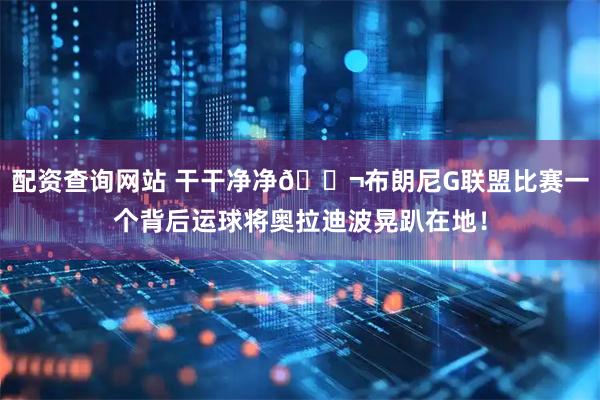 配资查询网站 干干净净😬布朗尼G联盟比赛一个背后运球将奥拉迪波晃趴在地！