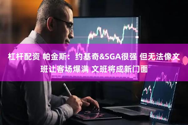 杠杆配资 帕金斯：约基奇&SGA很强 但无法像文班让客场爆满 文班将成新门面