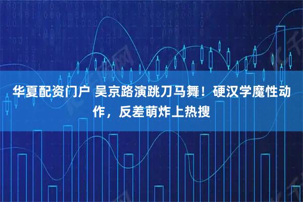 华夏配资门户 吴京路演跳刀马舞！硬汉学魔性动作，反差萌炸上热搜