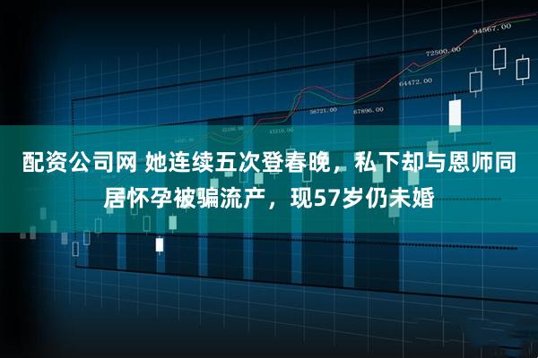配资公司网 她连续五次登春晚，私下却与恩师同居怀孕被骗流产，现57岁仍未婚