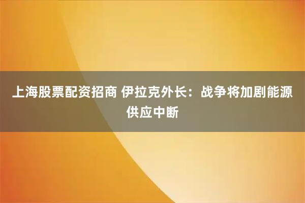 上海股票配资招商 伊拉克外长：战争将加剧能源供应中断