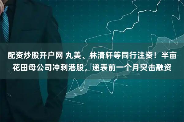 配资炒股开户网 丸美、林清轩等同行注资!半亩花田母公司冲刺港股,递表前一个月突击融资