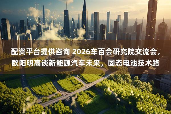 配资平台提供咨询 2026车百会研究院交流会,欧阳明高谈新能源汽车未来,固态电池技术路