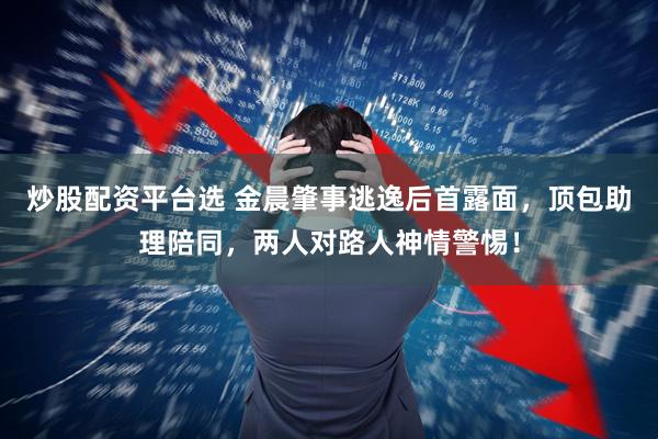 炒股配资平台选 金晨肇事逃逸后首露面，顶包助理陪同，两人对路人神情警惕！