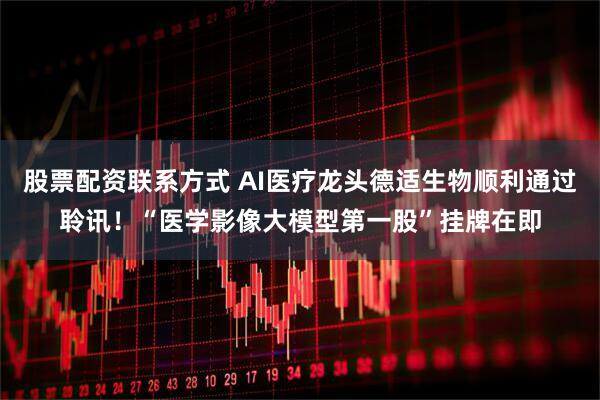 股票配资联系方式 AI医疗龙头德适生物顺利通过聆讯!“医学影像大模型第一股”挂牌在即
