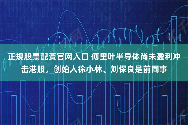 正规股票配资官网入口 傅里叶半导体尚未盈利冲击港股，创始人徐小林、刘保良是前同事
