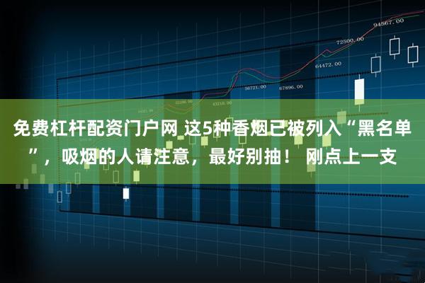 免费杠杆配资门户网 这5种香烟已被列入“黑名单”，吸烟的人请注意，最好别抽！ 刚点上一支