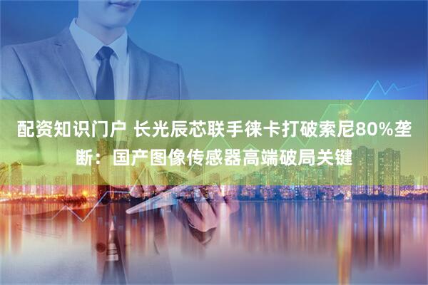 配资知识门户 长光辰芯联手徕卡打破索尼80%垄断：国产图像传感器高端破局关键