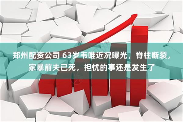 郑州配资公司 63岁韦唯近况曝光，脊柱断裂，家暴前夫已死，担忧的事还是发生了