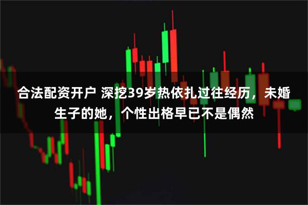 合法配资开户 深挖39岁热依扎过往经历，未婚生子的她，个性出格早已不是偶然