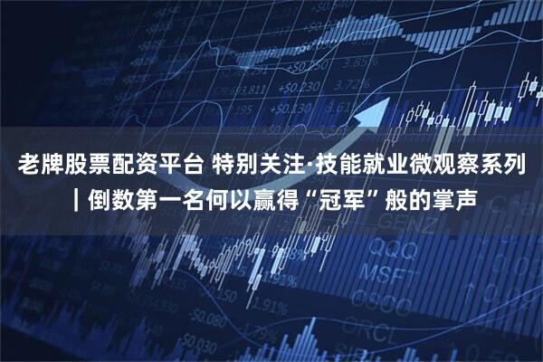 老牌股票配资平台 特别关注·技能就业微观察系列｜倒数第一名何以赢得“冠军”般的掌声