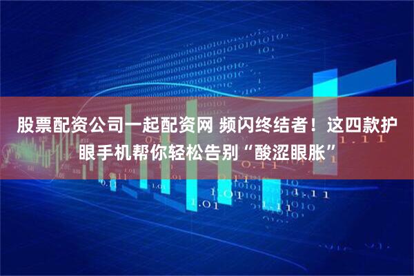 股票配资公司一起配资网 频闪终结者！这四款护眼手机帮你轻松告别“酸涩眼胀”