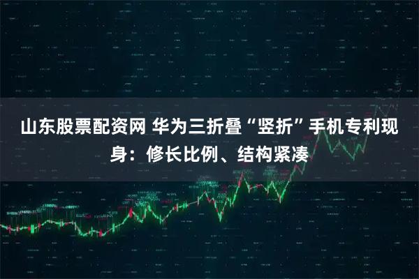 山东股票配资网 华为三折叠“竖折”手机专利现身：修长比例、结构紧凑