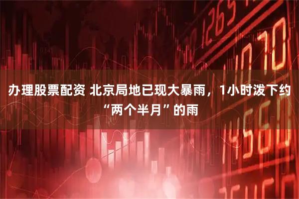 办理股票配资 北京局地已现大暴雨，1小时泼下约“两个半月”的雨