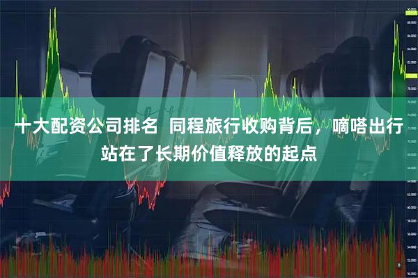 十大配资公司排名  同程旅行收购背后，嘀嗒出行站在了长期价值释放的起点