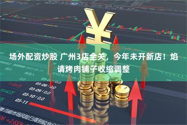 场外配资炒股 广州3店全关，今年未开新店！焰请烤肉铺子收缩调整