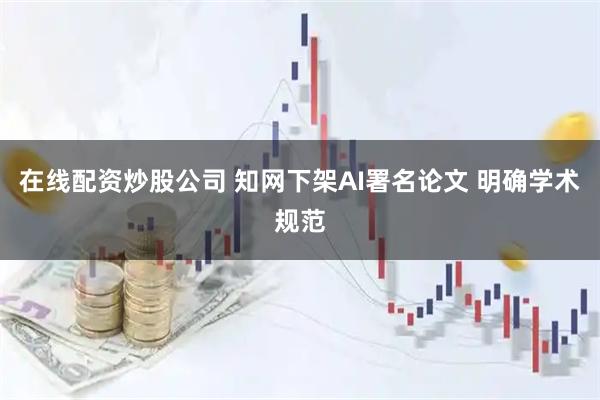 在线配资炒股公司 知网下架AI署名论文 明确学术规范