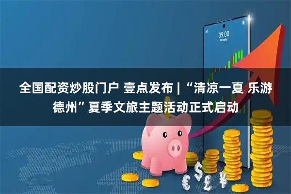 全国配资炒股门户 壹点发布 | “清凉一夏 乐游德州”夏季文旅主题活动正式启动