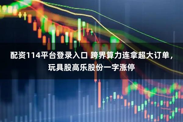 配资114平台登录入口 跨界算力连拿超大订单，玩具股高乐股份一字涨停