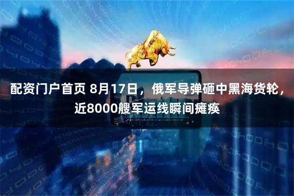 配资门户首页 8月17日，俄军导弹砸中黑海货轮，近8000艘军运线瞬间瘫痪