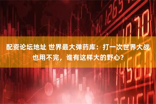 配资论坛地址 世界最大弹药库：打一次世界大战也用不完，谁有这样大的野心？