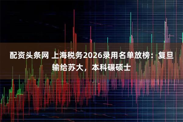 配资头条网 上海税务2026录用名单放榜：复旦输给苏大，本科碾硕士